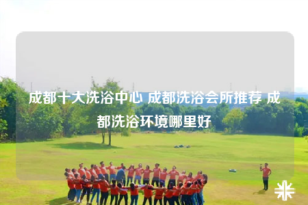 成都十大洗浴中心 成都洗浴會所推薦 成都洗浴環(huán)境哪里好