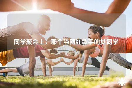 同學(xué)聚會上，那個當(dāng)網(wǎng)紅歌手的女同學(xué)