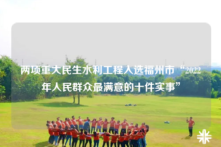 兩項(xiàng)重大民生水利工程入選福州市“2022年人民群眾最滿意的十件實(shí)事”