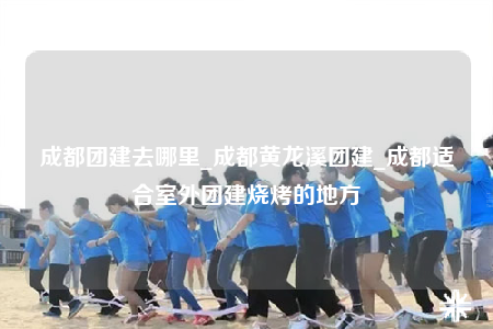 成都團(tuán)建去哪里_成都黃龍溪團(tuán)建_成都適合室外團(tuán)建燒烤的地方