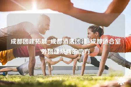 成都團建拓展_成都酒店團建_成都適合室外團建燒烤的地方