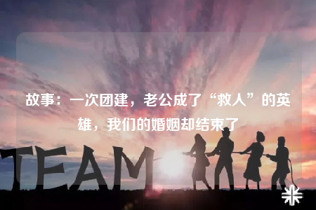 故事：一次團建，老公成了“救人”的英雄，我們的婚姻卻結(jié)束了