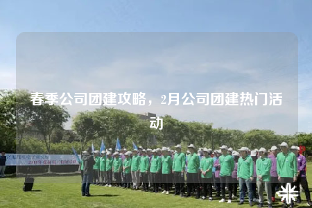 春季公司團建攻略，2月公司團建熱門活動