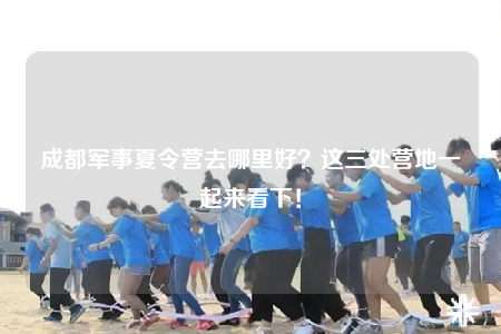 成都軍事夏令營(yíng)去哪里好？這三處營(yíng)地一起來(lái)看下！