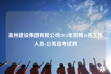 溫州建設(shè)集團(tuán)有限公司2014年招聘26名工作人員-公務(wù)員考試網(wǎng)