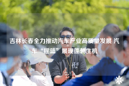 吉林長春全力推動汽車產(chǎn)業(yè)高質(zhì)量發(fā)展 汽車“搖籃”展現(xiàn)蓬勃生機(jī)