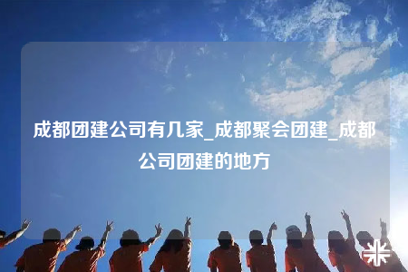 成都團(tuán)建公司有幾家_成都聚會團(tuán)建_成都公司團(tuán)建的地方