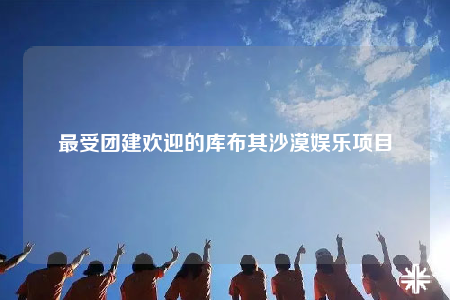 最受團建歡迎的庫布其沙漠娛樂項目