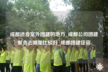 成都適合室外團建的地方_成都公司團建聚會去哪里比較好_成都團建住宿