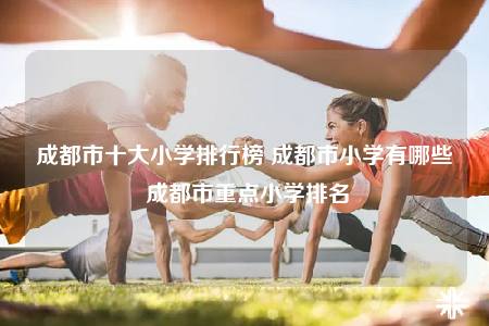 成都市十大小學(xué)排行榜 成都市小學(xué)有哪些 成都市重點(diǎn)小學(xué)排名