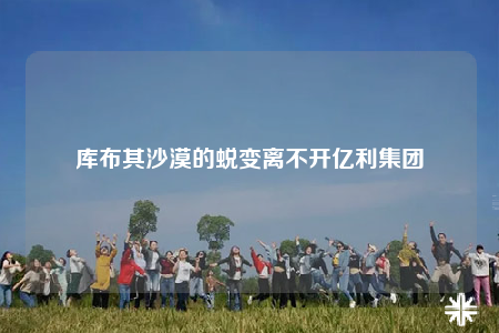 庫布其沙漠的蛻變離不開億利集團(tuán)