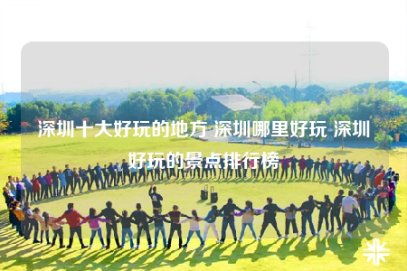 深圳十大好玩的地方 深圳哪里好玩 深圳好玩的景點(diǎn)排行榜