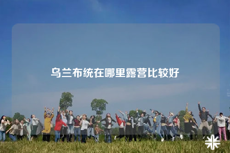 烏蘭布統(tǒng)在哪里露營(yíng)比較好