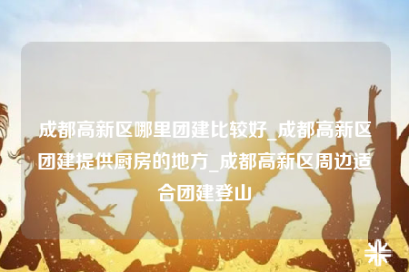 成都高新區(qū)哪里團建比較好_成都高新區(qū)團建提供廚房的地方_成都高新區(qū)周邊適合團建登山