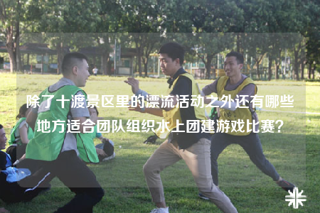 除了十渡景區(qū)里的漂流活動(dòng)之外還有哪些地方適合團(tuán)隊(duì)組織水上團(tuán)建游戲比賽？