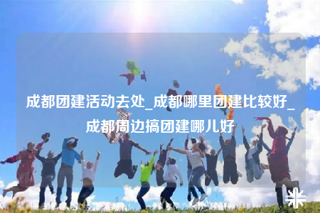 成都團(tuán)建活動(dòng)去處_成都哪里團(tuán)建比較好_成都周邊搞團(tuán)建哪兒好