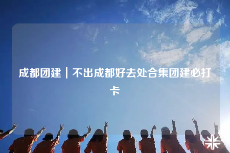 成都團建｜不出成都好去處合集團建必打卡