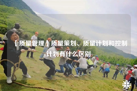 【質(zhì)量管理】質(zhì)量策劃、質(zhì)量計劃和控制計劃有什么區(qū)別