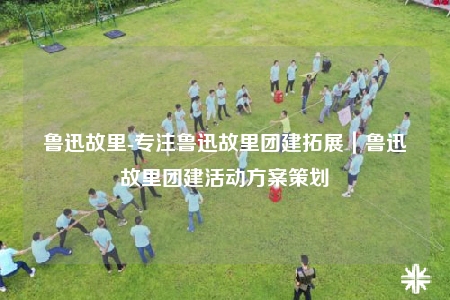 魯迅故里-專注魯迅故里團(tuán)建拓展｜魯迅故里團(tuán)建活動方案策劃