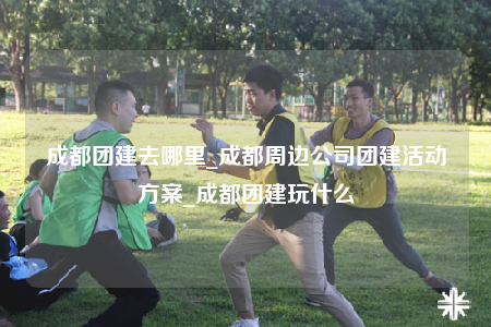 成都團建去哪里_成都周邊公司團建活動方案_成都團建玩什么