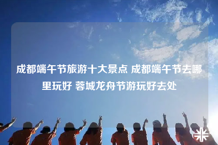 成都端午節(jié)旅游十大景點 成都端午節(jié)去哪里玩好 蓉城龍舟節(jié)游玩好去處