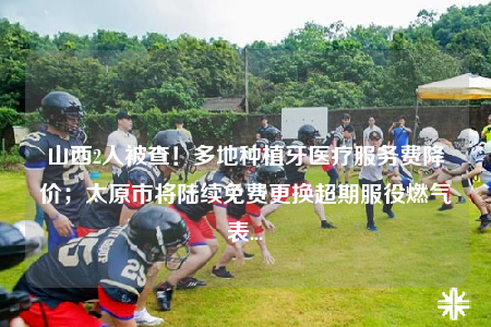 山西2人被查！多地種植牙醫(yī)療服務(wù)費(fèi)降價(jià)；太原市將陸續(xù)免費(fèi)更換超期服役燃?xì)獗?..