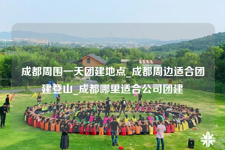 成都周圍一天團(tuán)建地點(diǎn)_成都周邊適合團(tuán)建登山_成都哪里適合公司團(tuán)建