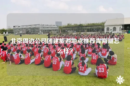北京周邊公司團建旅游地點推薦青海湖怎么樣？