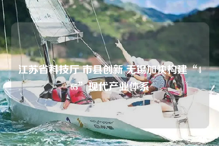 江蘇省科技廳 市縣創(chuàng)新 無(wú)錫加快構(gòu)建“465”現(xiàn)代產(chǎn)業(yè)體系
