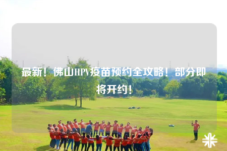 最新！佛山HPV疫苗預(yù)約全攻略！部分即將開約！