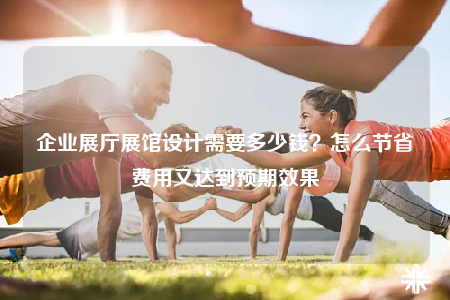 企業(yè)展廳展館設(shè)計需要多少錢？怎么節(jié)省費用又達到預(yù)期效果