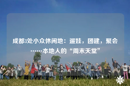 成都3處小眾休閑地：遛娃，團(tuán)建，聚會(huì)……本地人的“周末天堂”