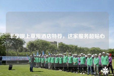 豐寧壩上草原酒店特薦，這家服務(wù)超貼心！