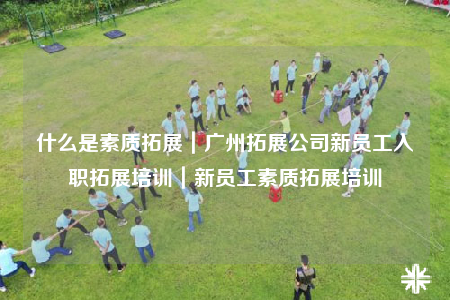 什么是素質(zhì)拓展｜廣州拓展公司新員工入職拓展培訓｜新員工素質(zhì)拓展培訓