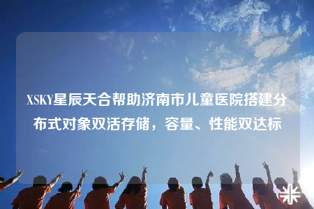 XSKY星辰天合幫助濟(jì)南市兒童醫(yī)院搭建分布式對象雙活存儲，容量、性能雙達(dá)標(biāo)