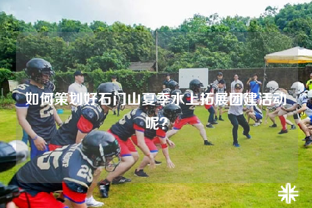 如何策劃好石門山夏季水上拓展團建活動呢？