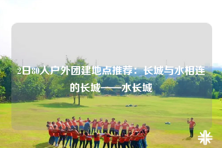 2日80人戶外團建地點推薦：長城與水相連的長城——水長城