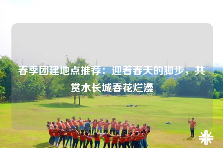 春季團(tuán)建地點(diǎn)推薦：迎著春天的腳步，共賞水長(zhǎng)城春花爛漫