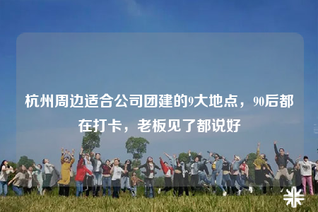 杭州周邊適合公司團(tuán)建的9大地點(diǎn)，90后都在打卡，老板見了都說好