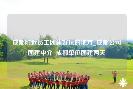 成都附近員工團(tuán)建好玩的地方_成都公司團(tuán)建中介_成都單位團(tuán)建兩天